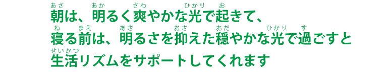 朝は、明るく爽やかな光で起きて寝る前は、明るさを抑えた穏やかな光で過ごすと生活リズムをサポートしてくれます