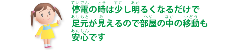 停電の時は少し明るくなるだけで足元が見えるので部屋の中の移動も安心です